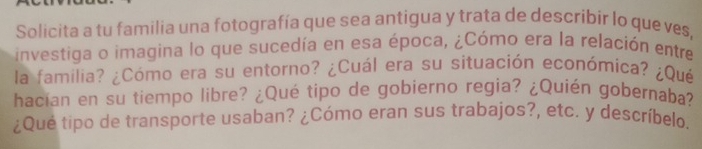 Solicita a tu familia una fotografía que sea antigua y trata de describir lo que ves, 
investiga o imagina lo que sucedía en esa época, ¿Cómo era la relación entre 
la familia? ¿Cómo era su entorno? ¿Cuál era su situación económica? ¿Qué 
hacían en su tiempo libre? ¿Qué tipo de gobierno regia? ¿Quién gobernaba? 
¿Qué tipo de transporte usaban? ¿Cómo eran sus trabajos?, etc. y descríbelo.