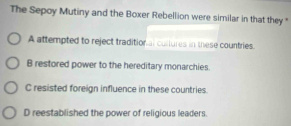 The Sepoy Mutiny and the Boxer Rebellion were similar in that they *
A attempted to reject traditional cultures in these countries.
B restored power to the hereditary monarchies.
C resisted foreign influence in these countries.
D reestablished the power of religious leaders.