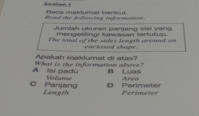 Soaian 1
Baca maklumat berikut.
Read the following information.
Jumlah ukuran panjang sisi yang
mengelilingi kawasan tertutup.
The total of the sides length around an
enclosed shape .
Apakah maklumat di atas?
What is the information above?
A Isi padu B Luas
Volume Area
C Panjang D Perimeter
Length Perimeter