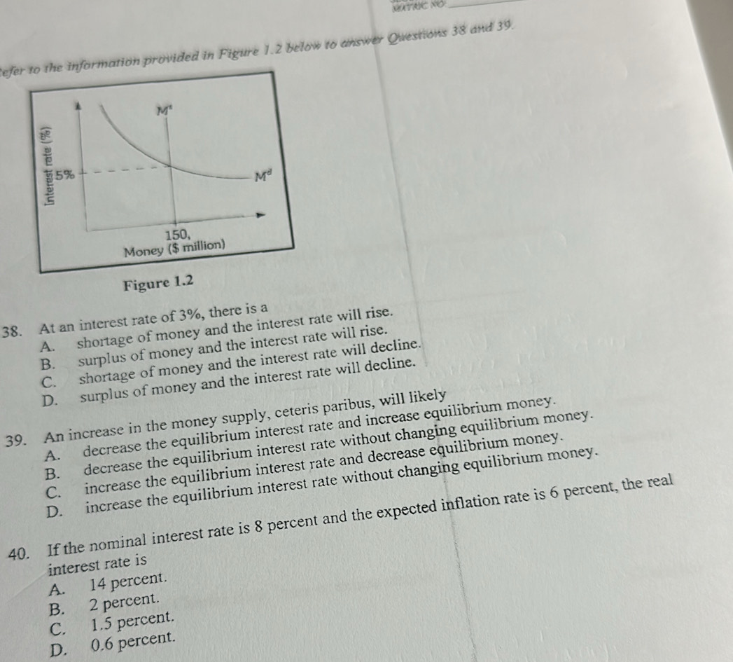 GXTRIC NO_
Refer to the information provided in Figure 1.2 below to answer Questions 38 and 39.
38. At an interest rate of 3%, there is a
A. shortage of money and the interest rate will rise.
B. surplus of money and the interest rate will rise.
C. shortage of money and the interest rate will decline.
D. surplus of money and the interest rate will decline.
39. An increase in the money supply, ceteris paribus, will likely
A. decrease the equilibrium interest rate and increase equilibrium money.
B. decrease the equilibrium interest rate without changing equilibrium money.
C. increase the equilibrium interest rate and decrease equilibrium money.
D. increase the equilibrium interest rate without changing equilibrium money.
40. If the nominal interest rate is 8 percent and the expected inflation rate is 6 percent, the real
interest rate is
A. 14 percent.
B. 2 percent.
C. 1.5 percent.
D. 0.6 percent.