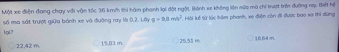 Một xe điện đang chạy với vận tốc 36 km/h thì hãm phanh lại đột ngột. Bánh xe không lăn nữa mà chỉ trượt trên đường ray. Biết hệ
số ma sát trượt giữa bánh xe và đường ray là 0,2. Lấy g=9.8m/s^2. Hỏi kể từ lúc hãm phanh, xe điện còn đi được bao xa thì dừng
lại?
22,42 m. 15,83 m. 25,51 m. 18,64 m.