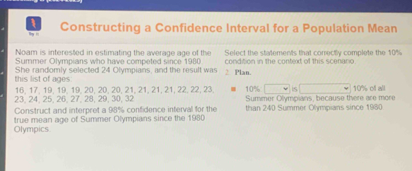 Try it Constructing a Confidence Interval for a Population Mean 
Noam is interested in estimating the average age of the Select the statements that correctly complete the 10%
Summer Olympians who have competed since 1980 condition in the context of this scenario. 
She randomly selected 24 Olympians, and the result was 2 Plan. 
this list of ages:
16, 17, 19, 19, 19, 20, 20, 20, 21, 21, 21, 21, 22, 22, 23, 10% : is 10% of all
23, 24, 25, 26, 27, 28, 29, 30, 32 Summer Olympians, because there are more 
Construct and interpret a 98% confidence interval for the than 240 Summer Olympians since 1980
true mean age of Summer Olympians since the 1980 
Olympics