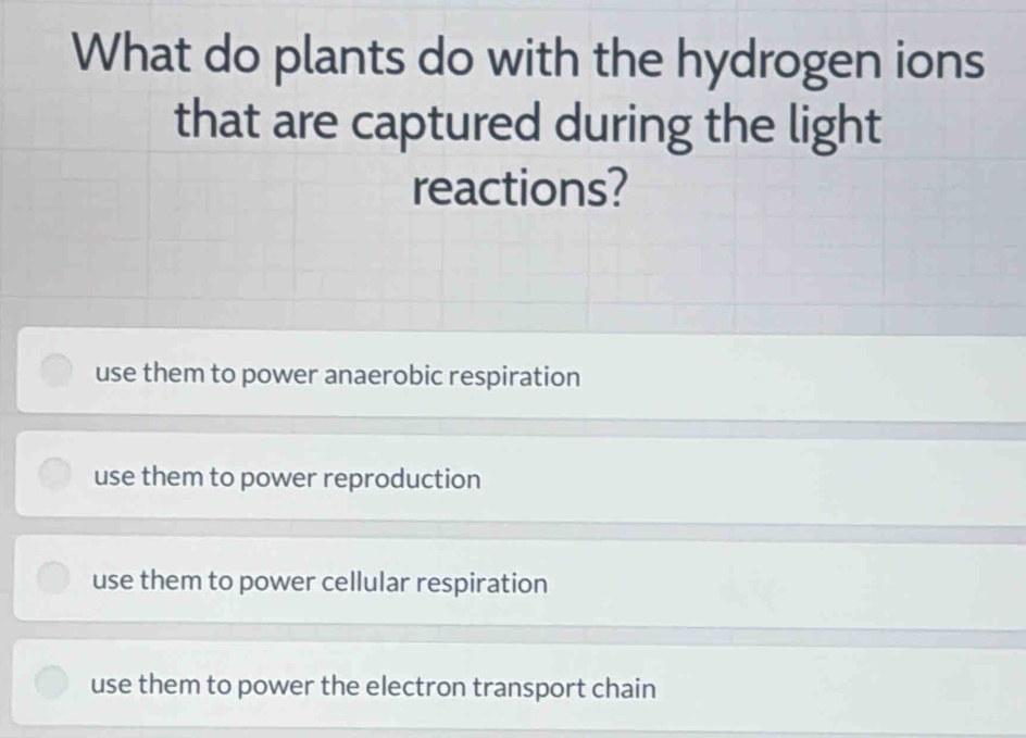 What do plants do with the hydrogen ions
that are captured during the light
reactions?
use them to power anaerobic respiration
use them to power reproduction
use them to power cellular respiration
use them to power the electron transport chain