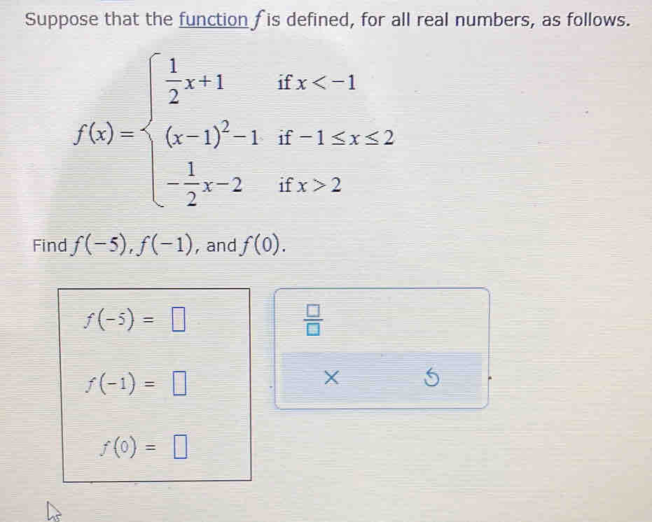 Suppose that the function f is defined, for all real numbers, as follows.
f(x)=beginarrayl  1/2 x+1ifx<1 (x-1)^2+if1≤ x≤ 2 - 1/2 x-2ifx>2endarray.
Find f(-5), f(-1) , and f(0).
f(-5)=□
 □ /□  
f(-1)=□
X
5
f(0)=□