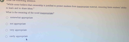 the fotlowing sentence.
*'While some believe that censorship is justified to protect students from inappropriate material, censoring limits students' ability
to learn and to share ideas."
What is the meaning of the word inappropriate?
somewhat appropriate
not appropriate
very appropriate
rarely appropriate