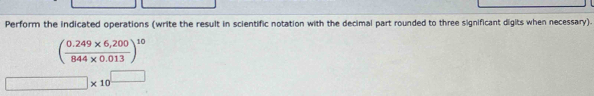 Perform the indicated operations (write the result in scientific notation with the decimal part rounded to three significant digits when necessary).
( (0.249* 6,200)/844* 0.013 )^10
□ * 10^(□) □