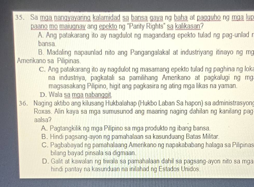 Sa mga nangyayaring kalamidad sa bansa gaya ng baha at pagguho ng mga lup
paano mo maiugnay ang epekto ng “Parity Rights” sa kalikasan?
A. Ang patakarang ito ay nagdulot ng magandang epekto tulad ng pag-unlad r
bansa.
B. Madaling napaunlad nito ang Pangangalakal at industriyang itinayo ng mg
Amerikano sa Pilipinas.
C. Ang patakarang ito ay nagdulot ng masamang epekto tulad ng paghina ng loka
na industriya, pagkatali sa pamilihang Amerikano at pagkalugi ng mg
magsasakang Pilipino, higit ang pagkasira ng ating mga likas na yaman.
D. Wala sa mga nabanggit.
36. Naging aktibo ang kilusang Hukbalahap (Hukbo Laban Sa hapon) sa administrasyong
Roxas. Alin kaya sa mga sumusunod ang maaring naging dahilan ng kanilang pag
aalsa?
A. Pagtangkilik ng mga Pilipino sa mga produkto ng ibang bansa.
B. Hindi pagsang-ayon ng pamahalaan sa kasunduang Batas Militar.
C. Pagbabayad ng pamahalaang Amerikano ng napakababang halaga sa Pilipinas
bilang bayad pinsala sa digmaan.
D. Galit at kawalan ng tiwala sa pamahalaan dahil sa pagsang-ayon nito sa mga
hindi pantay na kasunduan na inilahad ng Estados Unidos.