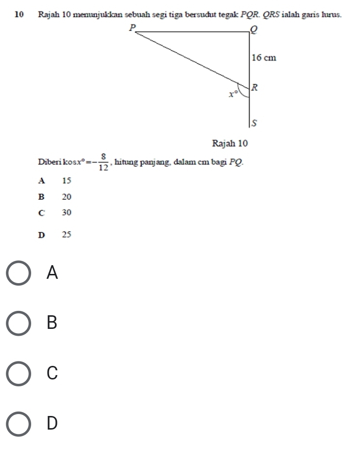 Rajah 10 menunjukkan sebuah segi tiga bersudut tegak PQR. QRS ialah garis lurus.
Rajah 10
Diberi kos x°=- 8/12  , hitung panjang, dalam cm bagi PQ.
A 15
B 20
C 30
D 25
A
B
C
D