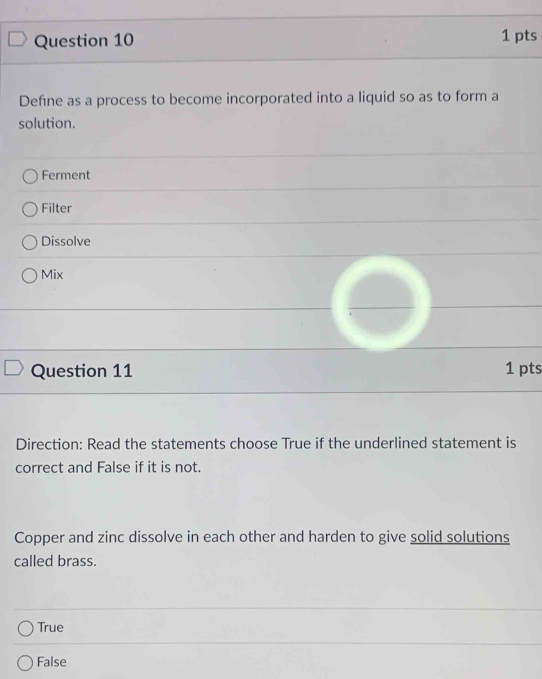 Define as a process to become incorporated into a liquid so as to form a
solution.
Ferment
Filter
Dissolve
Mix
Question 11 1 pts
Direction: Read the statements choose True if the underlined statement is
correct and False if it is not.
Copper and zinc dissolve in each other and harden to give solid solutions
called brass.
True
False