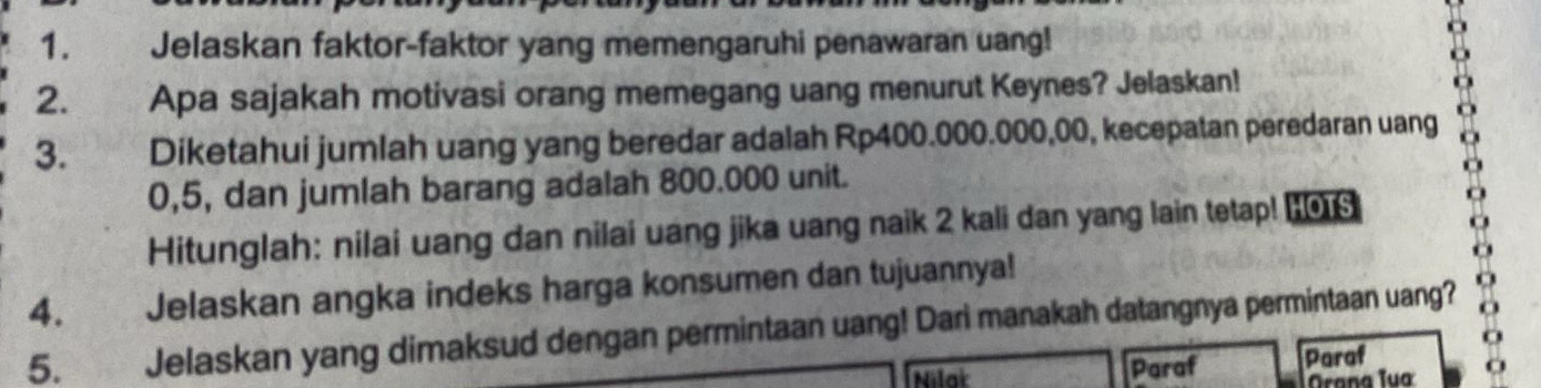 Jelaskan faktor-faktor yang memengaruhi penawaran uang! 
2. Apa sajakah motivasi orang memegang uang menurut Keynes? Jelaskan! 
3. Diketahui jumlah uang yang beredar adalah Rp400.000.000,00, kecepatan peredaran uang
0,5, dan jumlah barang adalah 800.000 unit. 
Hitunglah: nilai uang dan nilai uang jika uang naik 2 kali dan yang lain tetap! H0S 
4. Jelaskan angka indeks harga konsumen dan tujuannya! 
5. Jelaskan yang dimaksud dengan permintaan uang! Dari manakah datangnya permintaan uang? 
Nilat Paraf Paraf 
Orana Tua