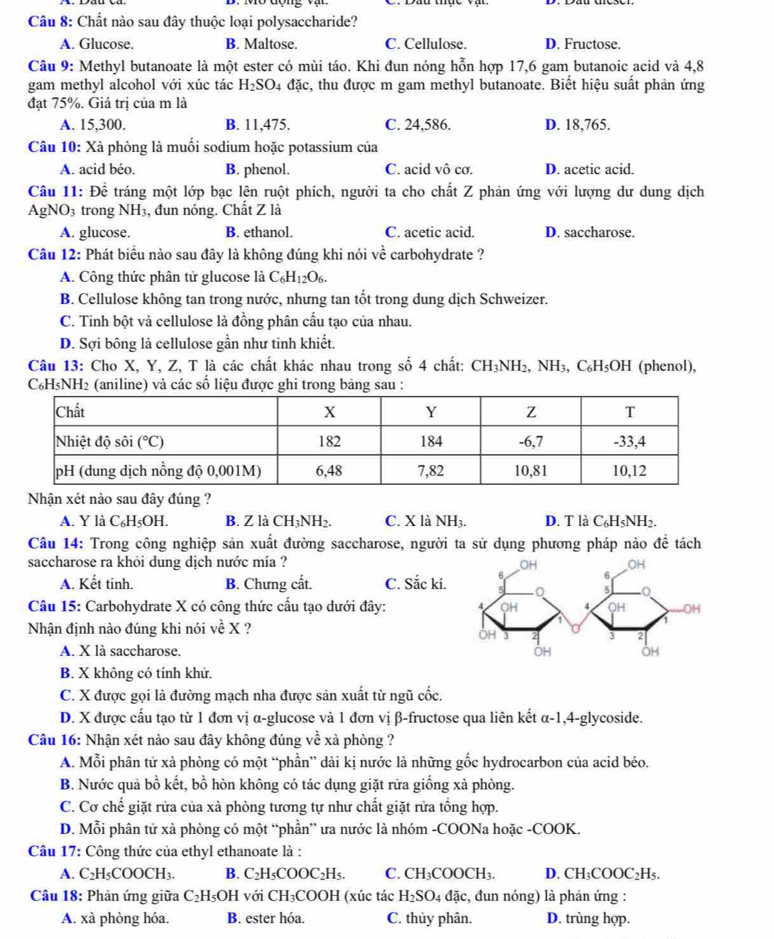 Chất nào sau đây thuộc loại polysaccharide?
A. Glucose. B. Maltose. C. Cellulose. D. Fructose.
Câu 9: Methyl butanoate là một ester có mùi táo. Khi đun nóng hỗn hợp 17,6 gam butanoic acid và 4,8
gam methyl alcohol với xúc tác H_2SO_4 đặc, thu được m gam methyl butanoate. Biết hiệu suất phản ứng
đạt 75%. Giá trị của m là
A. 15,300. B. 11,475. C. 24,586. D. 18,765.
Câu 10: Xà phòng là muối sodium hoặc potassium của
A. acid béo. B. phenol. C. acid vô cơ. D. acetic acid.
Câu 11: Để tráng một lớp bạc lên ruột phích, người ta cho chất Z phản ứng với lượng dư dung dịch
AgNO3 trong NH₃, đun nóng. Chất Z là
A. glucose. B. ethanol. C. acetic acid. D. saccharose.
Câu 12: Phát biểu nào sau đây là không đúng khi nói về carbohydrate ?
A. Công thức phân tử glucose là C_6H_12O_6.
B. Cellulose không tan trong nước, nhưng tan tốt trong dung dịch Schweizer.
C. Tinh bột và cellulose là đồng phân cấu tạo của nhau.
D. Sợi bông là cellulose gần như tinh khiết.
Câu 13: Cho X, Y, Z, T là các chất khác nhau trong số 4 chất: CH_3NH_2, ,NH_3,C_6H_5OH (phenol),
C₆H₅NH2 (aniline) và các số liệu được ghi trong bảng sau :
Nhận xét nào sau đây đúng ?
A. Y là C_6H_5OH. B. Z là CH_3NH_2. C. X là NH3. D. T là C_6H_5NH_2.
Câu 14: Trong công nghiệp sản xuất đường saccharose, người ta sử dụng phương pháp nào để tách
saccharose ra khỏi dung dịch nước mía ?
A. Kết tinh. B. Chưng cất. C. Sắc kí.
Câu 15: Carbohydrate X có công thức cấu tạo dưới đây: 
Nhận định nào đúng khi nói về X ?
A. X là saccharose.
B. X không có tính khử.
C. X được gọi là đường mạch nha được sản xuất từ ngũ cốc.
D. X được cấu tạo từ 1 đơn vị α-glucose và 1 đơn vị β-fructose qua liên kết α-1,4-glycoside.
Câu 16: Nhận xét nào sau đây không đúng về xà phòng ?
A. Mỗi phân tử xà phòng có một “phần” dài kị nước là những gốc hydrocarbon của acid béo.
B. Nước quả bồ kết, bồ hòn không có tác dụng giặt rửa giống xà phòng.
C. Cơ chế giặt rửa của xà phòng tương tự như chất giặt rửa tổng hợp.
D. Mỗi phân tử xà phòng có một “phần” ưa nước là nhóm -COONa hoặc -COOK.
Câu 17: Công thức của ethyl ethanoate là :
A. C_2H_5COOCH_3. B. C_2H_5COOC_2H_5. C. CH_3COOCH_3. D. CH₃COOC₂H₅.
Câu 18: Phản ứng giữa C_2H_5OH với CH_3COOH (xúc tác H_2SO_4 đặc, đun nóng) là phản ứng :
A. xà phòng hóa. B. ester hóa. C. thủy phân. D. trùng hợp.