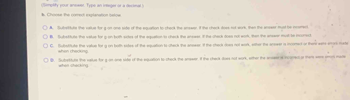 (Simplify your answer. Type an integer or a decimal.)
b. Choose the correct explanation below.
A. Substitute the value for g on one side of the equation to check the answer. If the check does not work, then the answer must be incorrect
B. Substitute the value for g on both sides of the equation to check the answer. If the check does not work, then the answer must be incorrect
C. Substitute the value for g on both sides of the equation to check the answer. If the check does not work, either the answer is incorrect or there were error made
when checking.
D. Substitute the value for g on one side of the equation to check the answer. If the check does not work, either the answer is incorrect or there were errors made
when checking.