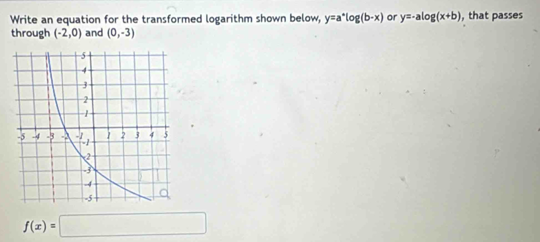 Write an equation for the transformed logarithm shown below, y=a^*log (b-x) or y=-alog (x+b) , that passes 
through (-2,0) and (0,-3)
f(x)=□