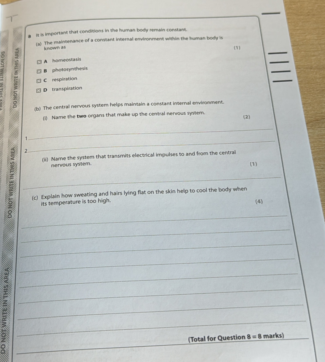 It is important that conditions in the human body remain constant.
(a) The maintenance of a constant internal environment within the human body is
__
known as
_
A homeostasis (1)
_
_
2 C respiration
B photosynthesis
_
D transpiration
(b) The central nervous system helps maintain a constant internal environment.
(i) Name the two organs that make up the central nervous system.
(2)
1
_
2.
_
(ii) Name the system that transmits electrical impulses to and from the central
nervous system. (1)
_
(c) Explain how sweating and hairs lying flat on the skin help to cool the body when
its temperature is too high. (4)
_
_
_
_
_
__E___
(Total for Question 8=8 marks)