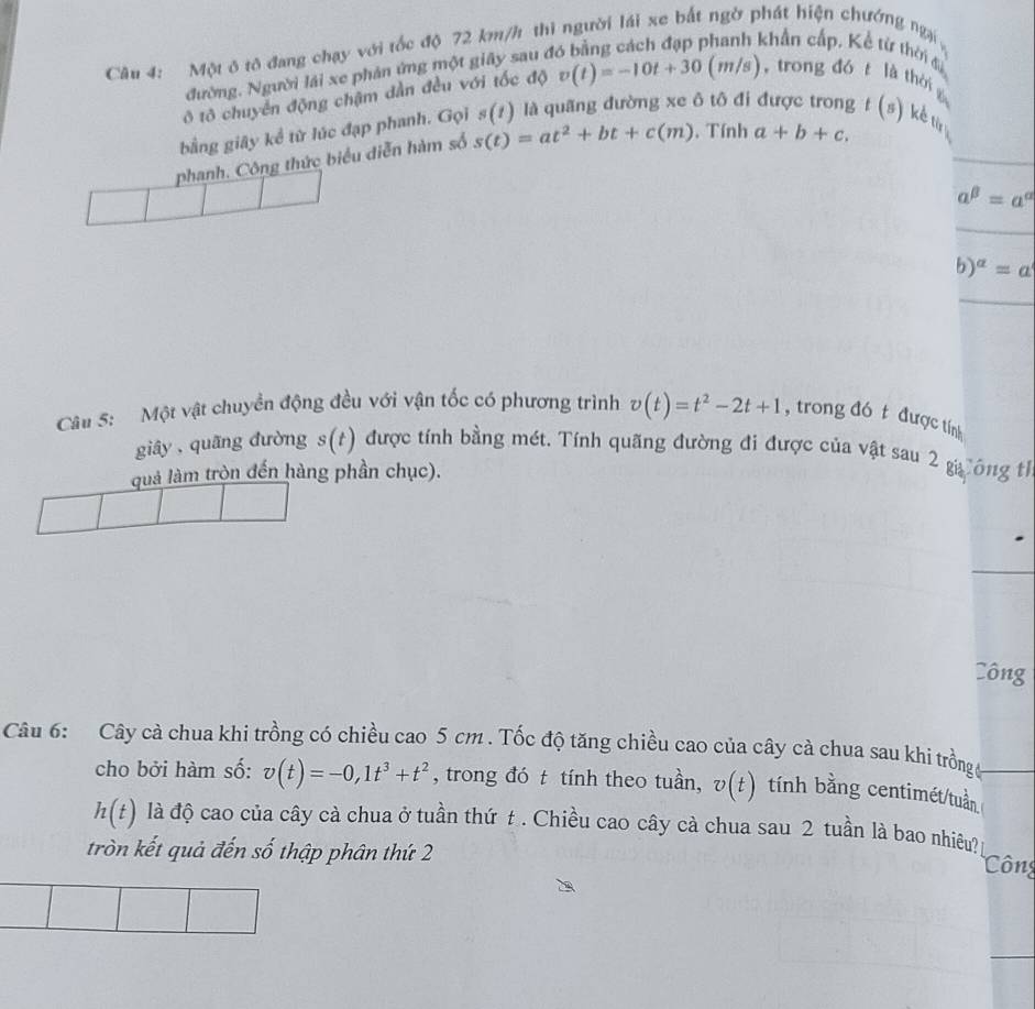 Cu 4: Một ở tô đang chạy với tốc độ 72 km/h thi người lái xe bắt ngờ phát hiện chướng ngại 
đường. Người lái xe phản ứng một giây sau ở 
khẩn cấp, Kể từ thời đ 
ô tô chuyển động chậm dần đều với tốc độ v(t)=-10t+30(m/s) , trong dó t là thời 
bằng giây kể từ lúc đạp phanh. Gọi s(t) là quãng đường xe ô tô đi được trong ( ) kể ti 
phanh. Công thức biểu diễn hàm số s(t)=at^2+bt+c(m). Tính a+b+c.
a^(beta)=a^(alpha)
b)^alpha =a
Câu 5: Một vật chuyền động đều với vận tốc có phương trình v(t)=t^2-2t+1 , trong đó t được tính 
giây, quāng đường s(t) được tính bằng mét. Tính quãng đường đi được của vật sau 2 g ông tỉ 
quả làm tròn đến hàng phần chục). 
Công 
Câu 6: Cây cà chua khi trồng có chiều cao 5 cm. Tốc độ tăng chiều cao của cây cà chua sau khi trồng g 
cho bởi hàm số: v(t)=-0, 1t^3+t^2 , trong đó t tính theo tuần, v(t) tính bằng centimét/tuần
h(t) là độ cao của cây cà chua ở tuần thứ t . Chiều cao cây cà chua sau 2 tuần là bao nhiêu? 
tròn kết quả đến số thập phân thứ 2 
Công