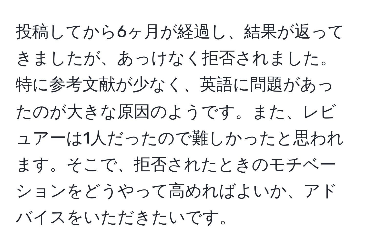 投稿してから6ヶ月が経過し、結果が返ってきましたが、あっけなく拒否されました。特に参考文献が少なく、英語に問題があったのが大きな原因のようです。また、レビュアーは1人だったので難しかったと思われます。そこで、拒否されたときのモチベーションをどうやって高めればよいか、アドバイスをいただきたいです。