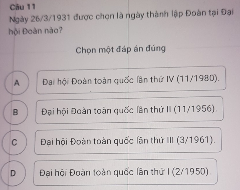 Ngày 26/3/1931 được chọn là ngày thành lập Đoàn tại Đại
hội Đoàn nào?
Chọn một đáp án đúng
A Đại hội Đoàn toàn quốc lần thứ IV (11/1980).
B Đại hội Đoàn toàn quốc lần thứ II (11/1956).
C Đại hội Đoàn toàn quốc lần thứ III (3/1961).
D Đại hội Đoàn toàn quốc lần thứ I (2/1950).