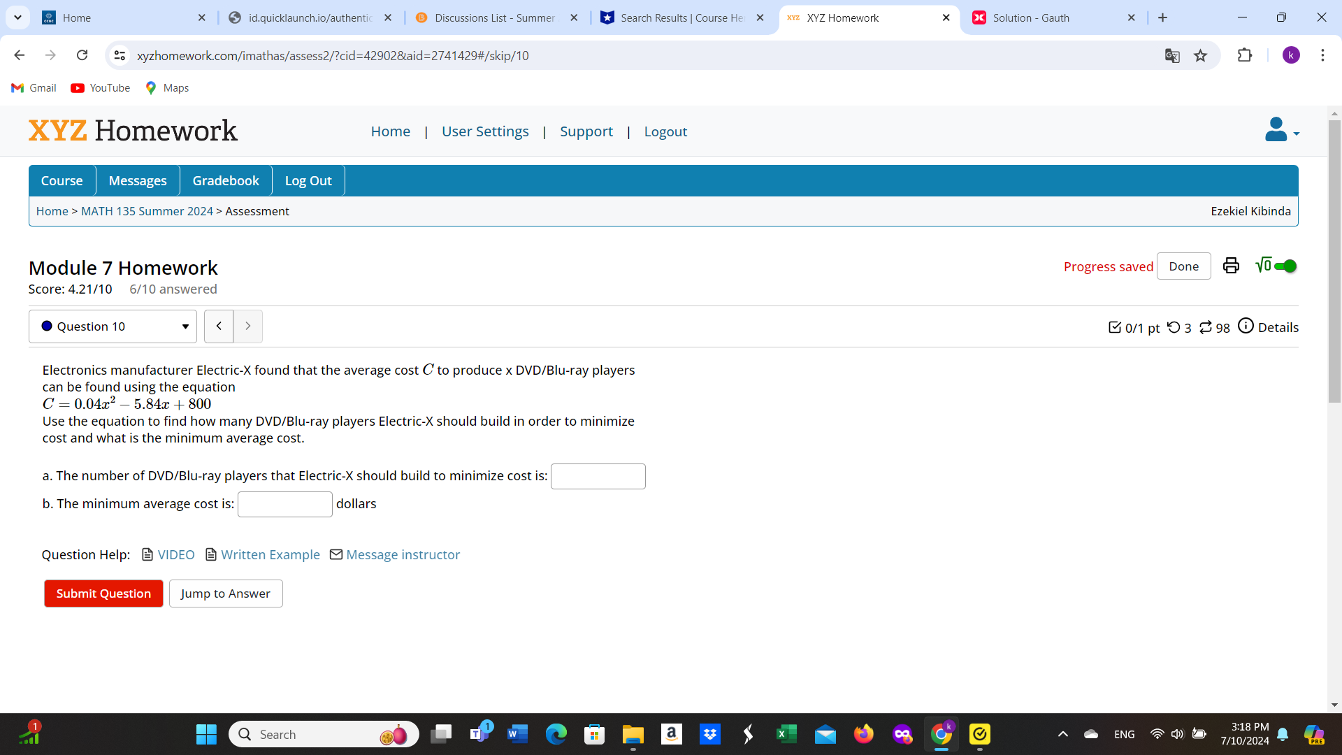 Home id.quicklaunch.io/authentic Discussions List - Summe Search Results | Course He XYZ Homework Solution - Gauth X 
o xyzhomework.com/imathas/assess2/?cid=42902&aid=2741429#/skip/10 
Gmail YouTube Maps 
XYZ Homework Home User Settings Support Logout 
Course Messages Gradebook Log Out 
Home > MATH 135 Summer 2024 > Assessment 
Ezekiel Kibinda 
Module 7 Homework Progress saved Done 
Score: 4.21/10 6/10 answered 
Question 10 0/1 pt つ 3 ⇄ 98 Details 
Electronics manufacturer Electric-X found that the average cost C to produce x DVD/Blu-ray players 
can be found using the equation
C=0.04x^2-5.84x+800
Use the equation to find how many DVD/Blu-ray players Electric- X should build in order to minimize 
cost and what is the minimum average cost. 
a. The number of DVD/Blu-ray players that Electric- X should build to minimize cost is: □ 
b. The minimum average cost is: □ dollars
Question Help： VIDEO Written Example - Message instructor 
Submit Question Jump to Answer 
₹Search