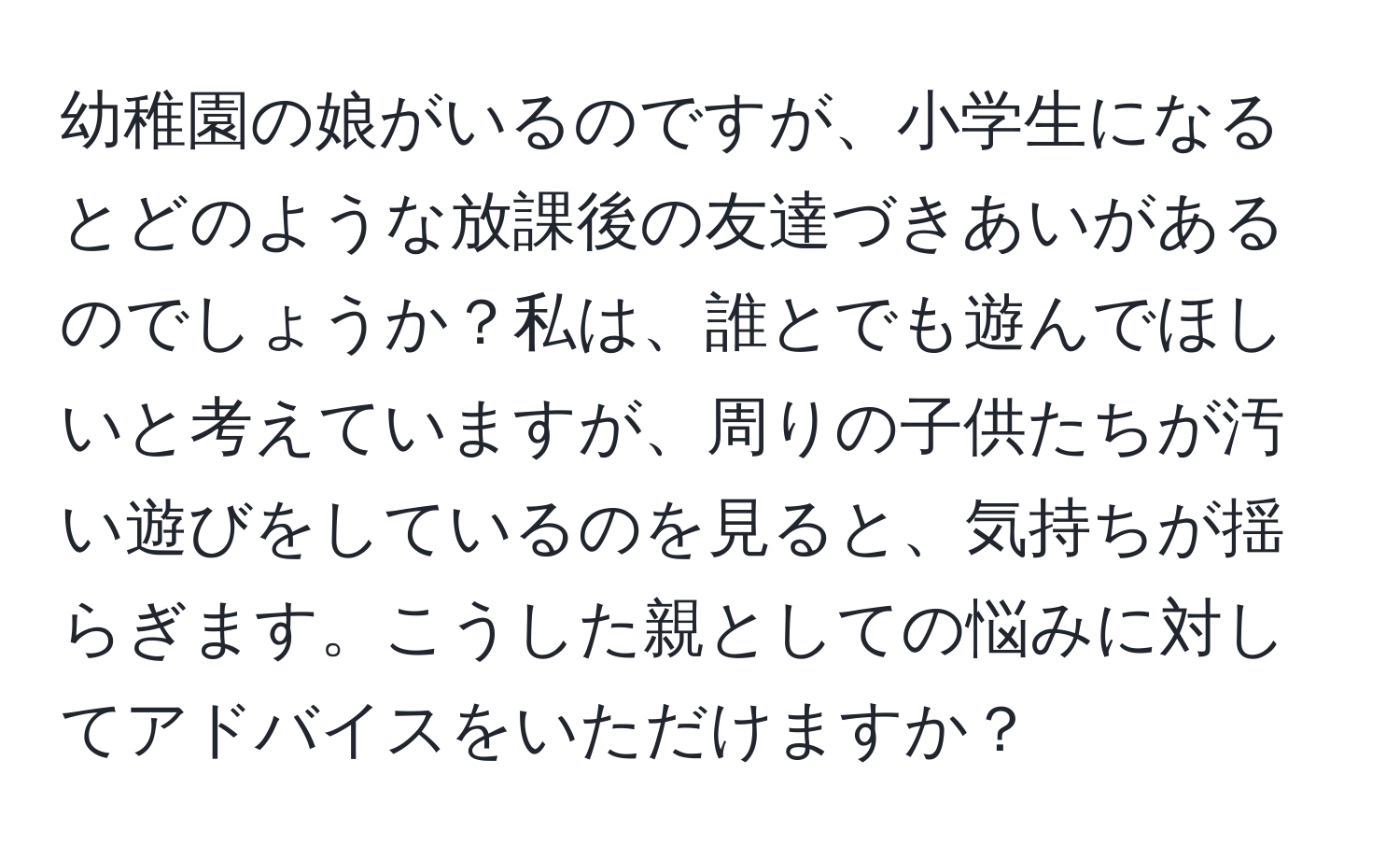 幼稚園の娘がいるのですが、小学生になるとどのような放課後の友達づきあいがあるのでしょうか？私は、誰とでも遊んでほしいと考えていますが、周りの子供たちが汚い遊びをしているのを見ると、気持ちが揺らぎます。こうした親としての悩みに対してアドバイスをいただけますか？