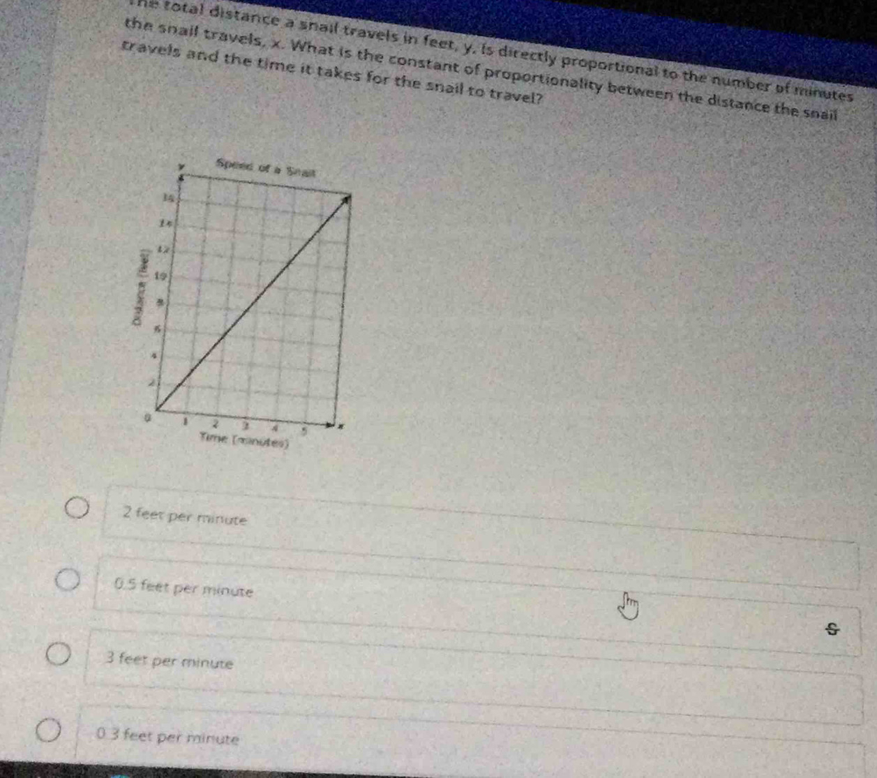 he total distance a snail travels in feet, y, is directly proportional to the number of minutes
the snall travels, x. What is the constant of proportionality between the distance the snail
travels and the time it takes for the snail to travel?
2 feet per minute
0.5 feet per minute
3 feet per minute
0 3 feet per minute