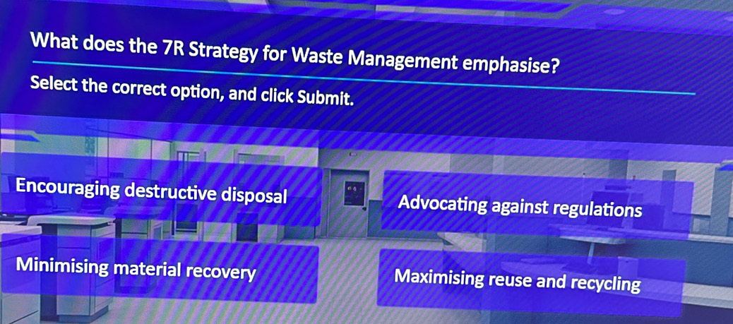 What does the 7R Strategy for Waste Management emphasise?
Select the correct option, and click Submit.
Encouraging destructive disposal Advocating against regulations
Minimising material recovery Maximising reuse and recycling