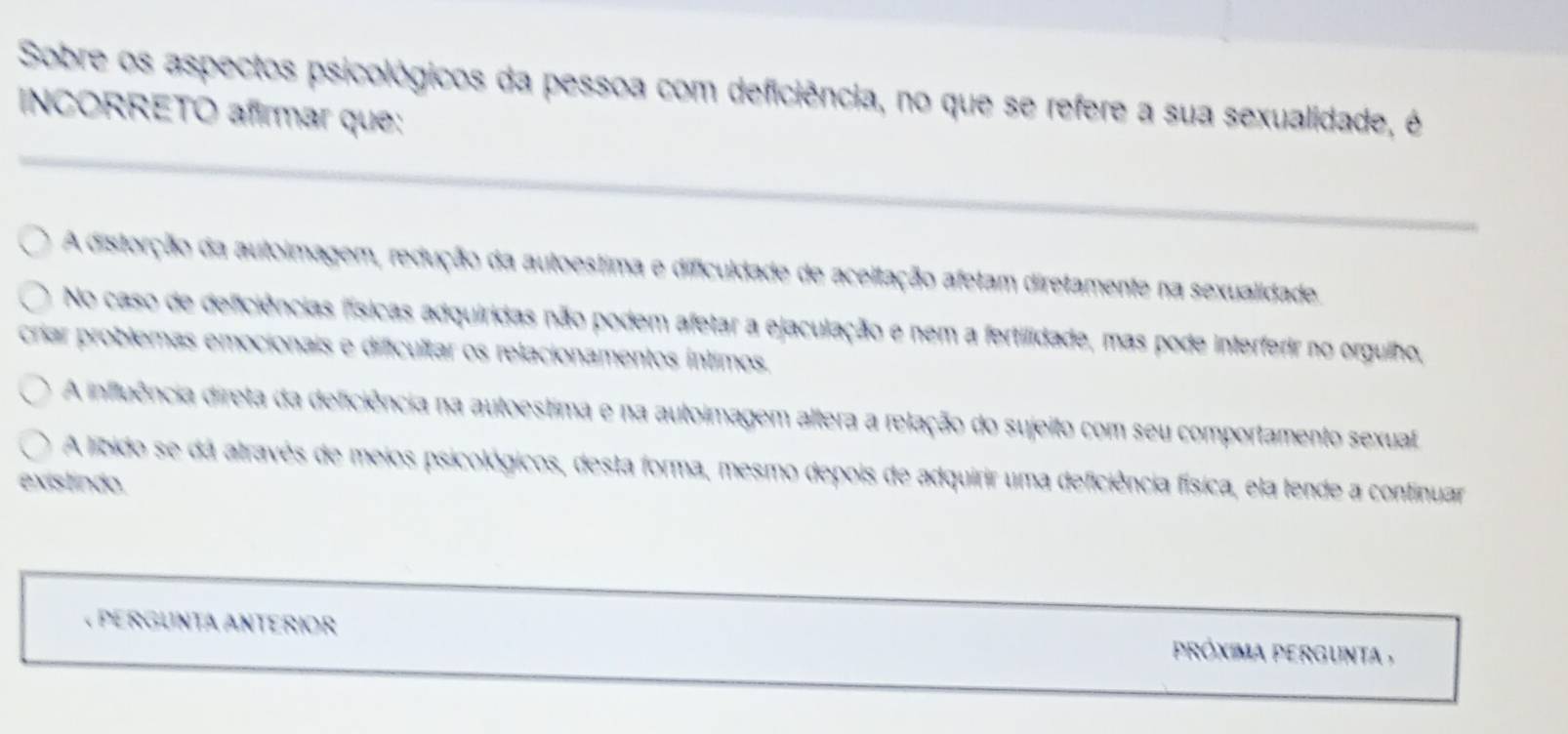 Sobre os aspectos psicológicos da pessoa com deficiência, no que se refere a sua sexualidade, é
INCORRETO afirmar que:
A distorção da autoimagem, redução da autoestima e dificuldade de aceitação afetam diretamente na sexualidade.
No caso de defciências físicas adquiridas não podem afetar a ejaculação e nem a fertilidade, mas pode interferir no orgulho,
críar problemas emocionais e dificultar os relacionamentos íntimos.
A influência direta da deficiência na autoestima e na autoimagem altera a relação do sujeito com seu comportamento sexual
A libido se dá através de meios psicológicos, desta forma, mesmo depois de adquirir uma deficiência física, ela fende a continuar
existindo.
« PERGUNTA ANTERIOR próxima pergunt ,