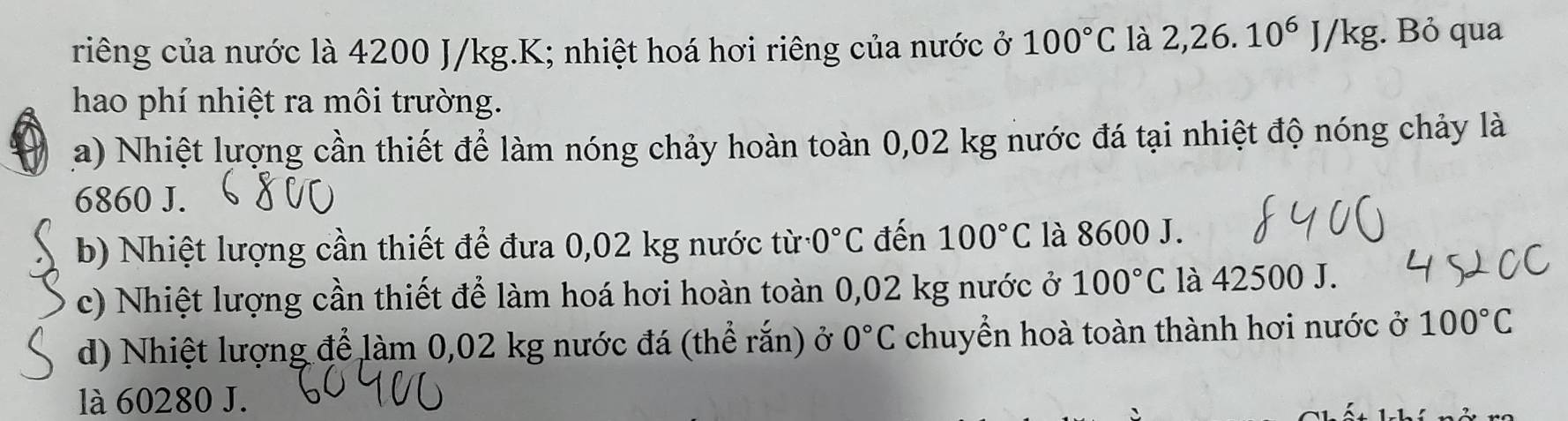 riêng của nước là 4200 J/kg.K; nhiệt hoá hơi riêng của nước ở 100°C là 2,26.10^6J/kg;. Bỏ qua
hao phí nhiệt ra môi trường.
a) Nhiệt lượng cần thiết để làm nóng chảy hoàn toàn 0,02 kg nước đá tại nhiệt độ nóng chảy là
6860 J.
b) Nhiệt lượng cần thiết để đưa 0,02 kg nước từ 0°C đến 100°C là 8600 J.
c) Nhiệt lượng cần thiết để làm hoá hơi hoàn toàn 0,02 kg nước ở 100°C là 42500 J.
d) Nhiệt lượng để làm 0,02 kg nước đá (thể rắn) ở 0°C chuyển hoà toàn thành hơi nước ở 100°C
là 60280 J.