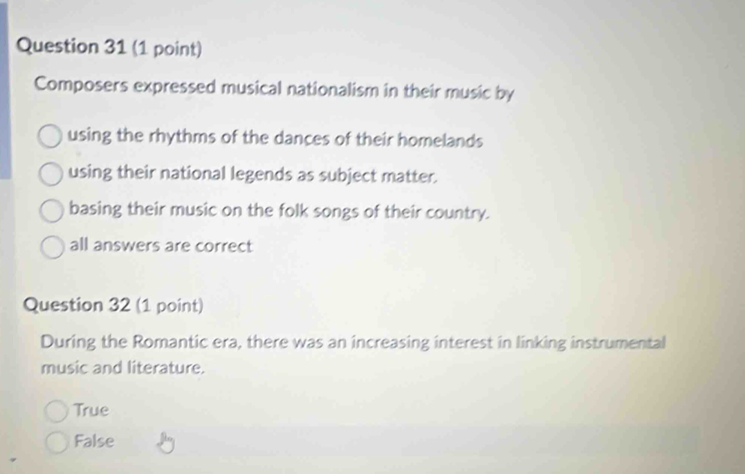 Composers expressed musical nationalism in their music by
using the rhythms of the dances of their homelands
using their national legends as subject matter.
basing their music on the folk songs of their country.
all answers are correct
Question 32 (1 point)
During the Romantic era, there was an increasing interest in linking instrumental
music and literature.
True
False