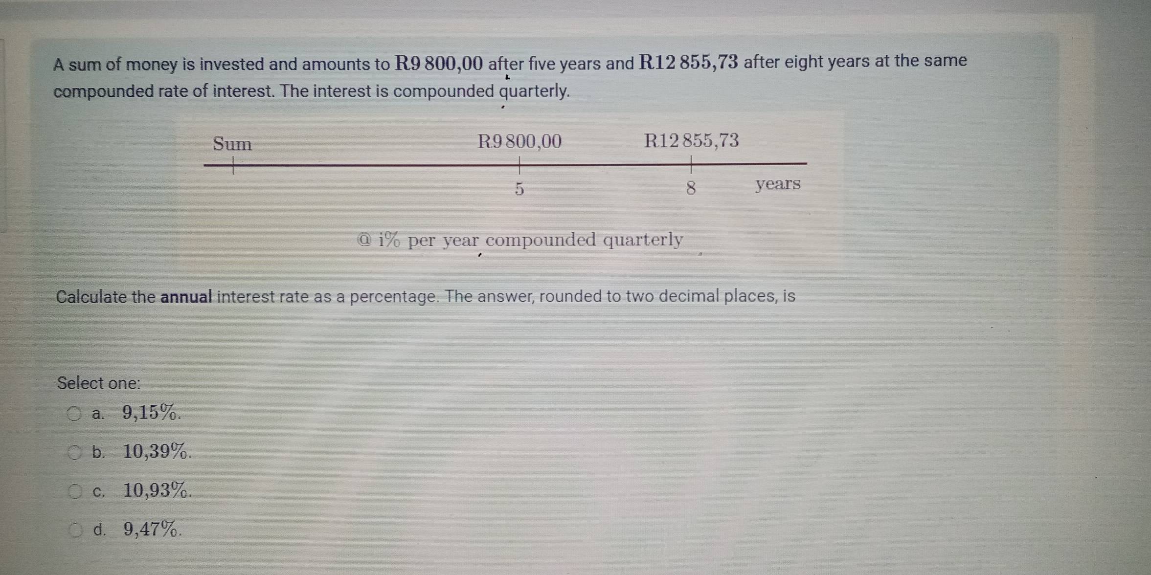 A sum of money is invested and amounts to R9 800,00 after five years and R12 855,73 after eight years at the same
compounded rate of interest. The interest is compounded quarterly.
@ i% per year compounded quarterly
Calculate the annual interest rate as a percentage. The answer, rounded to two decimal places, is
Select one:
a.⩽ 9,15%.
b. 10,39%.
c. 10,93%.
d. 9,47%.