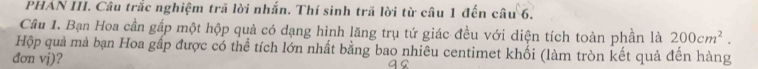 PHAN III. Câu trắc nghiệm trã lời nhắn. Thí sinh tră lời từ câu 1 đến câu 6. 
Câu 1. Bạn Hoa cần gấp một hộp quả có dạng hình lăng trụ tứ giác đều với diện tích toàn phần là 200cm^2. 
Hộp quả mà bạn Hoa gấp được có thể tích lớn nhất bằng bao nhiêu centimet khối (làm tròn kết quả đến hàng 
đơn vj)?