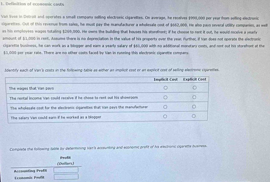 Definition of economic costs 
Van lives in Detroit and operates a small company selling electronic cigarettes. On average, he receives $990,000 per year from selling electronic 
cigarettes. Out of this revenue from sales, he must pay the manufacturer a wholesale cost of $662,000. He also pays several utility companies, as well 
as his employees wages totaling $269,000. He owns the building that houses his storefront; if he choose to rent it out, he would receive a yearly 
amount of $1,000 in rent. Assume there is no depreciation in the value of his property over the year. Further, if Van does not operate the electronic 
cigarette business, he can work as a blogger and earn a yearly salary of $61,000 with no additional monetary costs, and rent out his storefront at the
$1,000 per year rate. There are no other costs faced by Van in running this electronic cigarette company. 
Identify each of Van’s costs in the following table as either an implicit cost or an explicit cost of selling electronic cigarettes. 
Complete the following table by determining Van's accounting and economic profit of his electronic cigarette business. 
Profit 
(Dollars) 
Accounting Profit 
Economic Profit