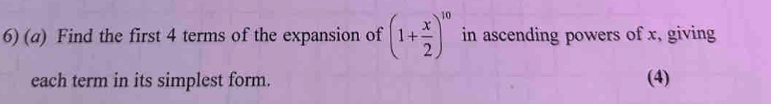 Find the first 4 terms of the expansion of (1+ x/2 )^10 in ascending powers of x, giving 
each term in its simplest form. (4)