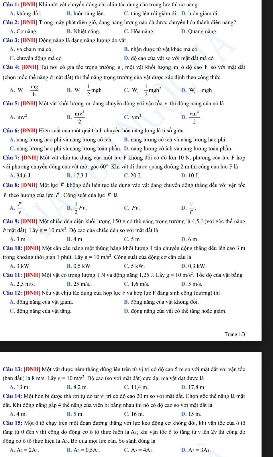 [ĐNH] Khi một vật chuyển động chi chịu tác dụng của trọng lực thì cơ năng
A. không đồi. B. luôn tăng lên. C. tăng lên rồi giảm đi. D. luôn giảm đi.
Câu 2: [ĐNH] Trong máy phát điện gió, dạng năng lượng nào đã được chuyển hóa thành điện năng?
A. Cơ năng. B. Nhiệt năng. C. Hóa năng. D. Quang năng.
Câu 3: [ĐNH] Động năng là dạng năng lượng do vật
A. va chạm mà có. B. nhận được từ vật khác mà có.
C. chuyển động mà có. D. độ cao của vật so với mặt đất mà có.
Câu 4: [ĐNH] Tại nơi có gia tốc trọng trường g , một vật khối lượng m ở độ cao h so với mặt đất
(chọn mốc thế năng ở mặt đất) thì thế năng trọng trường của vật được xác định theo công thức
A. W_t= mg/h . B. W_f= 1/2 mgh. C. W_f= 1/2 mgh^2. D. W_t=mgh.
Câu 5: [ĐNH] Một vật khối lượng m đang chuyển động với vận tốc v thì động năng của nó là
A. mv^2. B.  mv^2/2 . C. vm^2. D.  vm^2/2 .
Câu 6: [ĐNH] Hiệu suất của một quá trình chuyển hóa năng lựng là tỉ số giữa
A. năng lượng hao phí và năng lượng có ích. B. năng lượng có ích và năng lượng hao phí.
C. năng lượng hao phí và năng lượng toàn phần. D. năng lượng có ích và năng lượng toàn phần.
Câu 7: [ĐNH] Một vật chịu tác dụng của một lực F không đổi có độ lớn 10 N, phương của lực F hợp
với phương chuyển động của vật một góc 60°. Khi vật đi được quãng đường 2 m thì công của lực F là
A. 34,6 J. B. 17,3 J. C. 20 J. D. 10 J.
Câu 8: [ĐNH] Một lực F không đổi liên tục tác dụng vào vật đang chuyển động thắng đều với vận tốc
v theo hướng của lực F * . Công suất của lực vector F là
B.
A.  F/v .  1/2 Fv. C. Fv . D.  v/F .
Câu 9: [ĐNH] Một chiếc đèn điện khối lượng 150 g có thế năng trọng trường là 4,5 J (với gốc thế năng
ở mặt đất). Lấy g=10m/s^2 *. Độ cao của chiếc đèn so với mặt đất là
A. 3 m. B. 4 m. C. 5 m. D. 6 m.
Câu 10: [ĐNH] Một cần cầu nâng một thùng hàng khối lượng 1 tấn chuyển động thẳng đều lên cao 3 m
trong khoảng thời gian 1 phút. Lấy g=10m/s^2. Công suất của động cơ cần cầu là
A. 3 kW. B. 0,5 kW C. 5 kW. D. 0,3 kW.
Câu 11: [ĐNH] Một vật có trọng lượng 1 N và động năng 1,25 J. Lấy g=10m/s^2. Tốc độ của vật bằng
A. 2,5 m/s. B. 25 m/s. C. 1,6 m/s. D. 5 m/s.
Câu 12: [ĐNH] Nếu vật chịu tác dụng của hợp lực F và hợp lực F đang sinh công (dương) thì
A. động năng của vật giảm. B. động năng của vật không đồi.
C. động năng của vật tăng. D. động năng của vật có thể tăng hoặc giảm.
Trang 1/3
Câu 13: [ĐNH] Một vật được ném thắng đứng lên trên từ vị trí có độ cao 5 m so với mặt đất với vận tốc
(ban đầu) là 8 m/s. Lấy g=10m/s^2 *. Độ cao (so với mặt đất) cực đại mà vật đạt được là
A. 13 m. B. 8,2 m. C. 11,4 m. D. 17,8 m.
Câu 14: Một hòn bi được thả rơi tự do từ vị trí có độ cao 20 m so với mặt đất. Chọn gốc thể năng là mặt
đất. Khi động năng gấp 4 thế năng của viên bi bằng nhau thì nó có độ cao so với mặt đất là
A. 4 m. B. 5 m. C. 16 m. D. 15 m.
Câu 15: Một ô tô chạy trên một đoạn đường thẳng với lực kéo động cơ không đổi, khi vận tốc của ô tô
tăng từ 0 đến v thì công do động cơ ô tô thực hiện là A₁; khi vận tốc ô tô tăng từ v lên 2v thì công do
động cơ ô tô thực hiện là A₂. Bỏ qua mọi lực cản. So sánh đúng là
A. A_2=2A_1. B. A_2=0,5A_1. C. A_2=4A_1. D. A_2=3A_1.