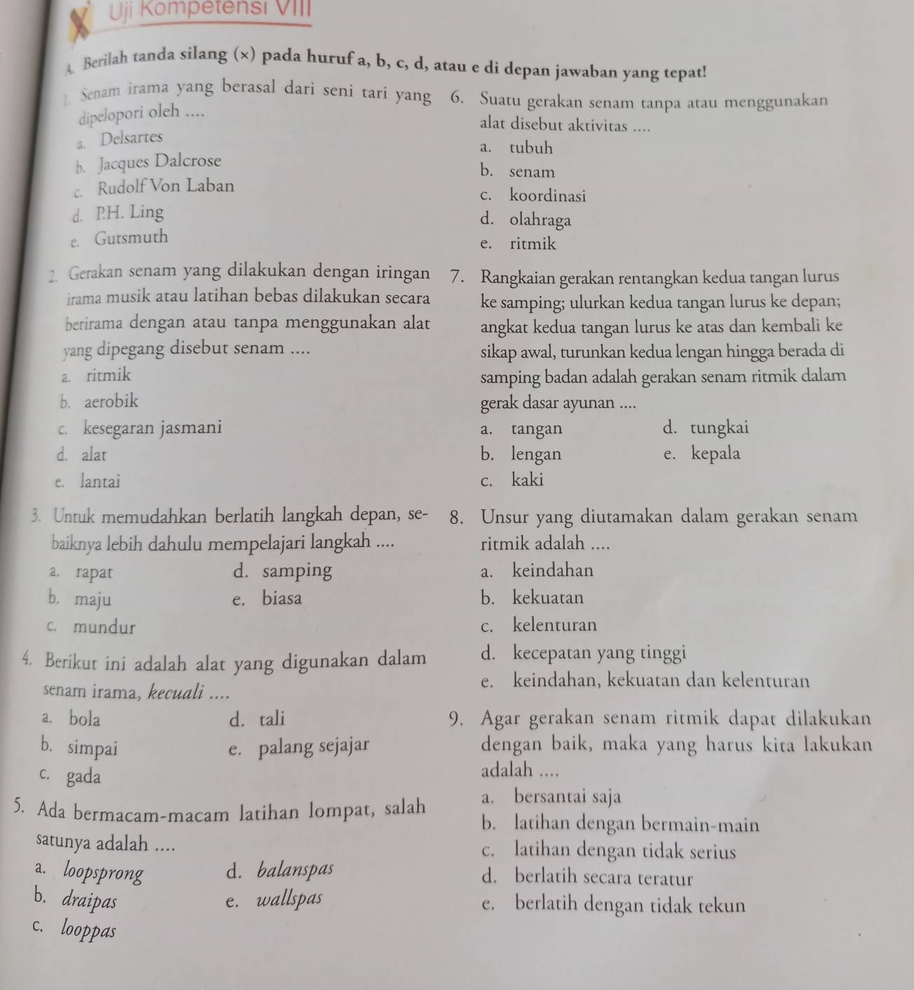 Uji Kömpetensi VIII
A Berilah tanda silang (×) pada huruf a, b, c, d, atau e di depan jawaban yang tepat!
]. Senam irama yang berasal dari seni tari yang 6. Suatu gerakan senam tanpa atau menggunakan
dipelopori oleh ....
alat disebut aktivitas ....
a. Delsartes
a. tubuh
b. Jacques Dalcrose
b. senam
c. Rudolf Von Laban c. koordinasi
d. PH. Ling
d. olahraga
e. Gutsmuth
e. ritmik
2. Gerakan senam yang dilakukan dengan iringan 7. Rangkaian gerakan rentangkan kedua tangan lurus
irama musik atau latihan bebas dilakukan secara ke samping; ulurkan kedua tangan lurus ke depan;
berirama dengan atau tanpa menggunakan alat angkat kedua tangan lurus ke atas dan kembali ke
yang dipegang disebut senam .... sikap awal, turunkan kedua lengan hingga berada di
a. ritmik samping badan adalah gerakan senam ritmik dalam
b. aerobik gerak dasar ayunan ....
c. kesegaran jasmani a. tangan d. tungkai
d. alat b. lengan e. kepala
e. lantai c. kaki
3. Untuk memudahkan berlatih langkah depan, se- 8. Unsur yang diutamakan dalam gerakan senam
baiknya lebih dahulu mempelajari langkah .... ritmik adalah ....
a. rapat d. samping a. keindahan
b. maju e. biasa b. kekuatan
c. mundur c. kelenturan
4. Berikut ini adalah alat yang digunakan dalam d. kecepatan yang tinggi
e. keindahan, kekuatan dan kelenturan
senam irama, kecuali ....
a. bola d. tali 9. Agar gerakan senam ritmik dapat dilakukan
b. simpai e. palang sejajar dengan baik, maka yang harus kita lakukan
c. gada
adalah ....
a. bersantai saja
5. Ada bermacam-macam latihan lompat, salah b. latihan dengan bermain-main
satunya adalah .... c. latihan dengan tidak serius
a. loopsprong d. balanspas d. berlatih secara teratur
b. draipas e. wallspas e. berlatih dengan tidak tekun
c. looppas