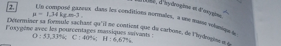 d'oone, d'hydrogène et d'oxygène
mu =1,34kg.m-3. 
2. Un composé gazeux dans les conditions normales, a une masse volumique de 
Déterminer sa formule sachant qu'il ne contient que du carbone, de l'hydrogène et 
loxygène avec les pourcentages massiques suivants : C:40%; H:6,67% ,
O:53,33%;