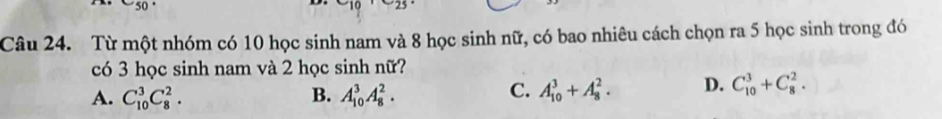 Từ một nhóm có 10 học sinh nam và 8 học sinh nữ, có bao nhiêu cách chọn ra 5 học sinh trong đó
có 3 học sinh nam và 2 học sinh nữ?
A. C_(10)^3C_8^2. B. A_(10)^3A_8^2.
C. A_(10)^3+A_8^2. D. C_(10)^3+C_8^2.