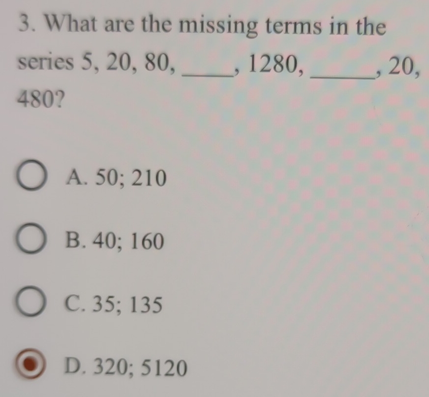 What are the missing terms in the
series 5, 20, 80, _, 1280, _, 20,
480?
A. 50; 210
B. 40; 160
C. 35; 135
D. 320; 5120