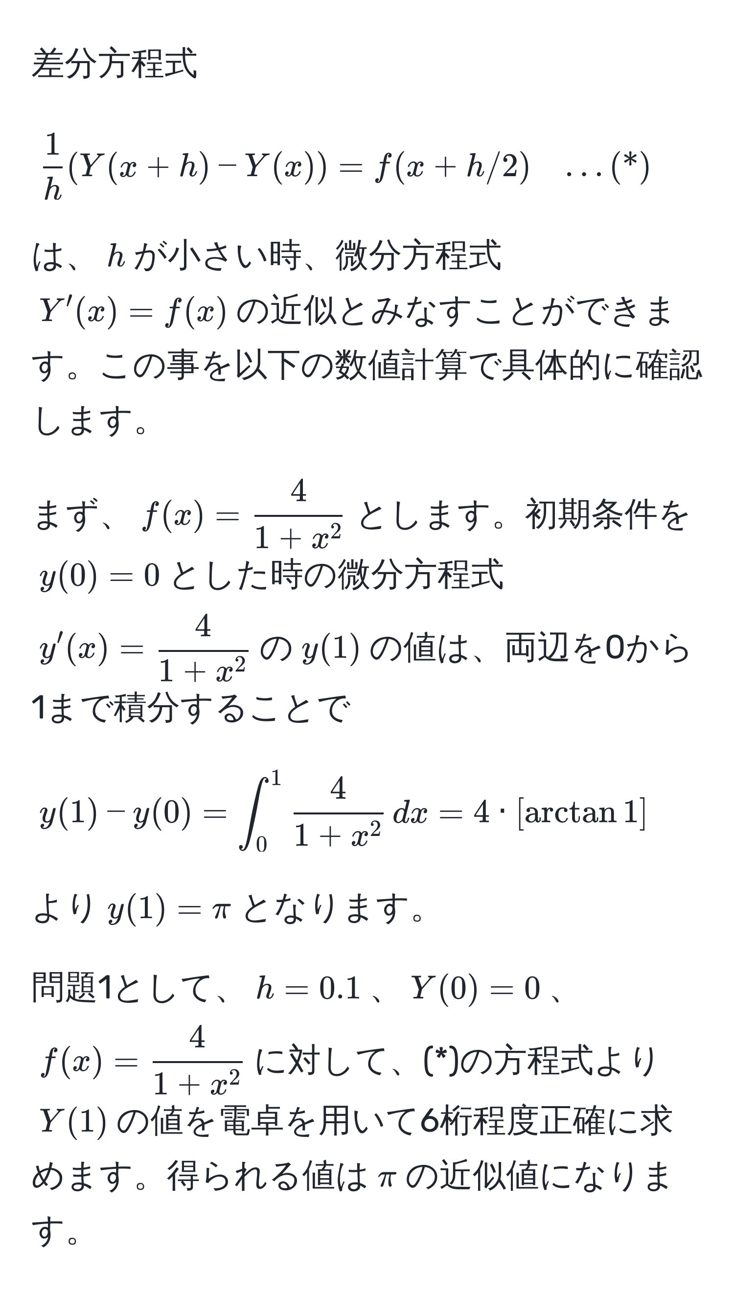 差分方程式 
[
 1/h (Y(x+h)-Y(x))=f(x+h/2) quad …(*)
]
は、$h$が小さい時、微分方程式$Y'(x)=f(x)$の近似とみなすことができます。この事を以下の数値計算で具体的に確認します。

まず、$f(x)=frac41+x^2$とします。初期条件を$y(0)=0$とした時の微分方程式$y'(x)=frac41+x^2$の$y(1)$の値は、両辺を0から1まで積分することで
[
y(1)-y(0)=∈t_0^(1 frac4)1+x^2 ,dx = 4 · [arctan 1]
]
より$y(1)=π$となります。

問題1として、$h=0.1$、$Y(0)=0$、$f(x)=frac41+x^2$に対して、(*)の方程式より$Y(1)$の値を電卓を用いて6桁程度正確に求めます。得られる値は$π$の近似値になります。