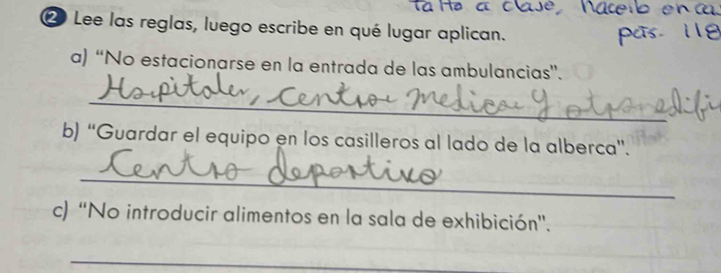 ② Lee las reglas, luego escribe en qué lugar aplican. 
a) “No estacionarse en la entrada de las ambulancias”. 
_ 
b) “Guardar el equipo en los casilleros al lado de la alberca”. 
_ 
c) “No introducir alimentos en la sala de exhibición'. 
_