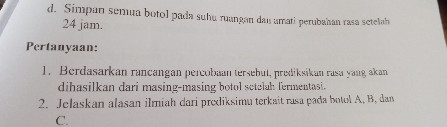 Simpan semua botol pada suhu ruangan dan amati perubahan rasa setelah
24 jam. 
Pertanyaan: 
1. Berdasarkan rancangan percobaan tersebut, prediksikan rasa yang akan 
dihasilkan dari masing-masing botol setelah fermentasi. 
2. Jelaskan alasan ilmiah dari prediksimu terkait rasa pada botol A, B, dan 
C.