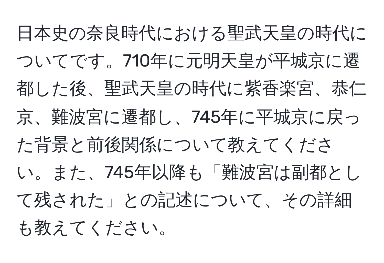 日本史の奈良時代における聖武天皇の時代についてです。710年に元明天皇が平城京に遷都した後、聖武天皇の時代に紫香楽宮、恭仁京、難波宮に遷都し、745年に平城京に戻った背景と前後関係について教えてください。また、745年以降も「難波宮は副都として残された」との記述について、その詳細も教えてください。