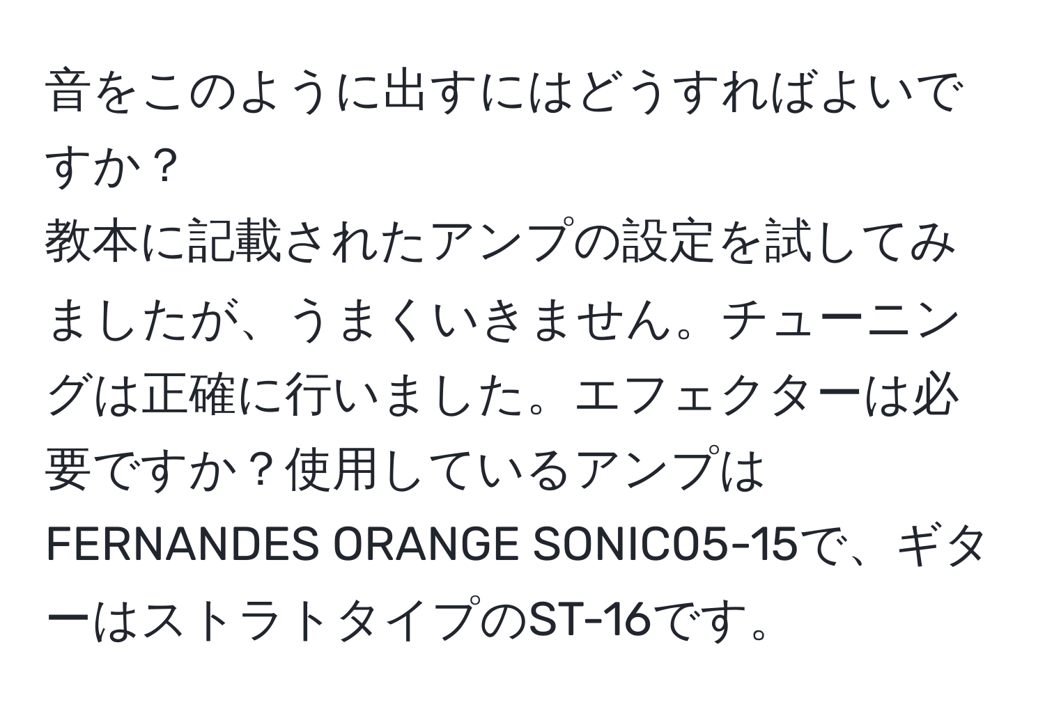 音をこのように出すにはどうすればよいですか？  
教本に記載されたアンプの設定を試してみましたが、うまくいきません。チューニングは正確に行いました。エフェクターは必要ですか？使用しているアンプはFERNANDES ORANGE SONIC05-15で、ギターはストラトタイプのST-16です。