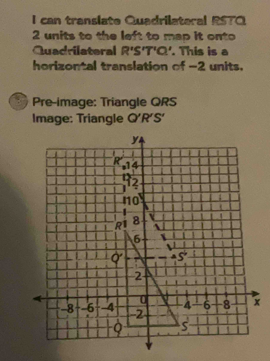 can translate Quadrilateral RSTO
2 units to the left to map it onto
Quadrilateral R'S'T'C'. This is a
horizontal translation of -2 units.
Pre-image: Triangle QRS
Image: Triangle Q'R'S'