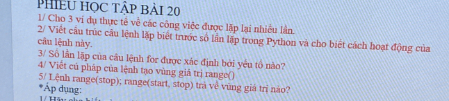 PHIềU HỌC Tập Bài 20 
1/ Cho 3 ví dụ thực tế về các công việc được lặp lại nhiều lần 
2/ Viết cầu trúc cầu lệnh lặp biết trước số lần lặp trong Python và cho biết cách hoạt động của 
câu lệnh này. 
3/ Số lần lặp của câu lệnh for được xác định bởi yều tổ nào? 
4/ Viết cú pháp của lệnh tạo vùng giá trị range() 
5/ Lệnh range(stop); range(start, stop) trả về vùng giá trị nào? 
*Áp dụng: 
1 / Hầu