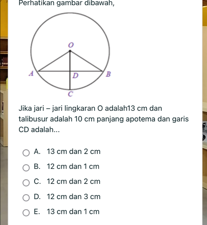 Perhatikan gambar dibawah,
Jika jari - jari lingkaran O adalah13 cm dan
talibusur adalah 10 cm panjang apotema dan garis
CD adalah...
A. 13 cm dan 2 cm
B. 12 cm dan 1 cm
C. 12 cm dan 2 cm
D. 12 cm dan 3 cm
E. 13 cm dan 1 cm