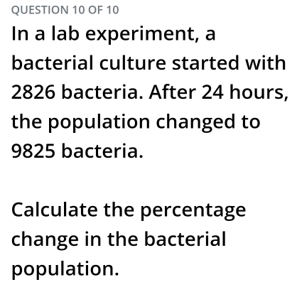 OF 10 
In a lab experiment, a 
bacterial culture started with
2826 bacteria. After 24 hours, 
the population changed to
9825 bacteria. 
Calculate the percentage 
change in the bacterial 
population.