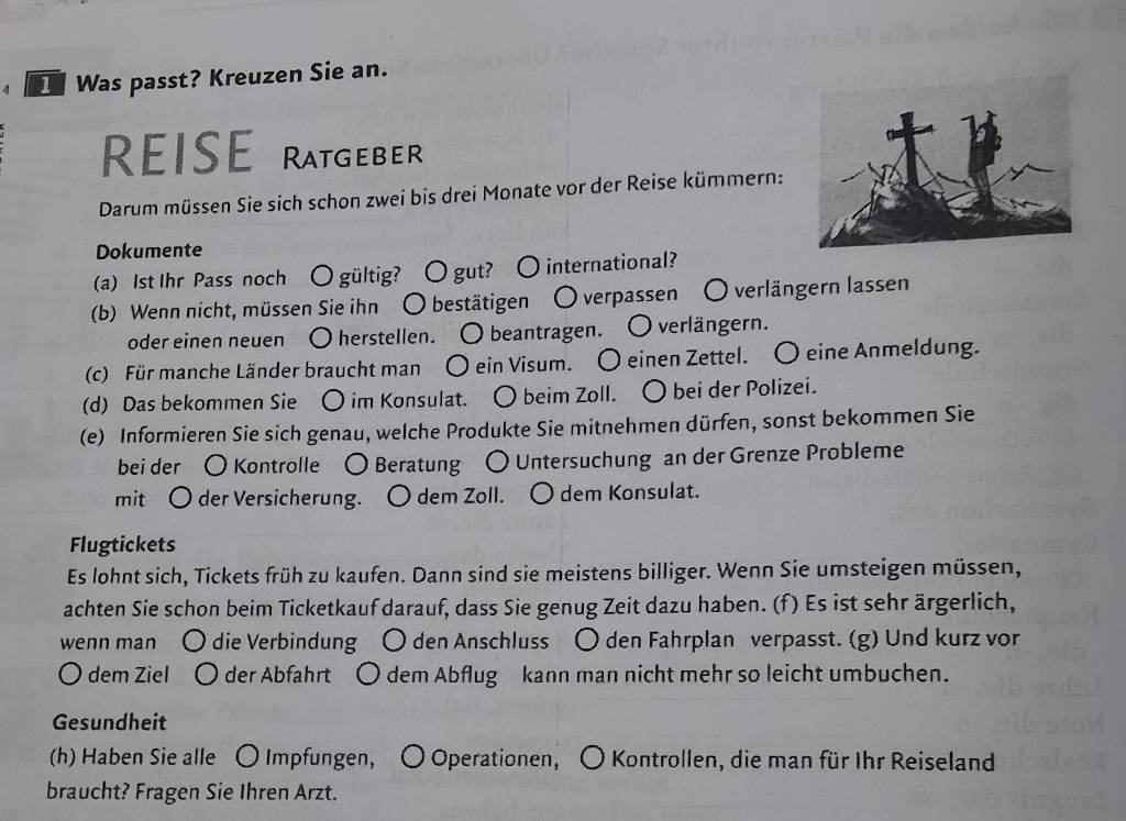 Was passt? Kreuzen Sie an. 
REISE Ratgeber 
Darum müssen Sie sich schon zwei bis drei Monate vor der Reise kümmern: 
Dokumente 
(a) 1st Ihr Pass noch 〇 gültig? 〇 gut? 〇 international? 
(b) Wenn nicht, müssen Sie ihn O bestätigen O verpassen O verlängern lassen 
oder einen neuen O herstellen. O beantragen. O verlängern. 
(c) Für manche Länder braucht man O ein Visum. O einen Zettel. O eine Anmeldung. 
(d) Das bekommen Sie ○ im Konsulat. ○ beim Zoll. ○ bei der Polizei. 
(e) Informieren Sie sich genau, welche Produkte Sie mitnehmen dürfen, sonst bekommen Sie 
bei der 〇 Kontrolle 〇 Beratung ○ Untersuchung an der Grenze Probleme 
mit O der Versicherung. ○ dem Zoll. ○ dem Konsulat. 
Flugtickets 
Es lohnt sich, Tickets früh zu kaufen. Dann sind sie meistens billiger. Wenn Sie umsteigen müssen, 
achten Sie schon beim Ticketkauf darauf, dass Sie genug Zeit dazu haben. (f) Es ist sehr ärgerlich, 
wenn mạn ( ) die Verbindung ○ den Anschluss ○ den Fahrplan verpasst. (g) Und kurz vor 
O dem Ziel der Abfahrt ○ dem Abflug kann man nicht mehr so leicht umbuchen. 
Gesundheit 
(h) Haben Sie alle 〇 Impfungen, 〇 Operationen, 〇 Kontrollen, die man für Ihr Reiseland 
braucht? Fragen Sie Ihren Arzt.