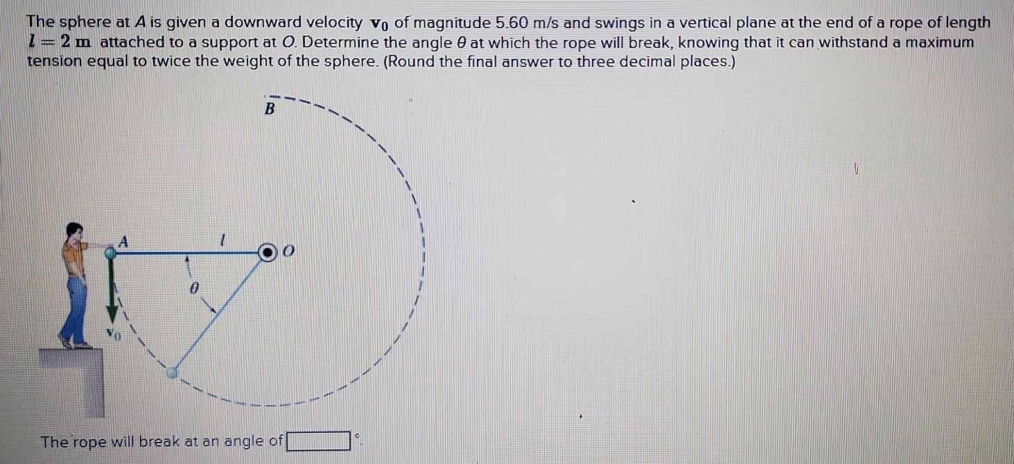 The sphere at A is given a downward velocity v of magnitude 5.60 m/s and swings in a vertical plane at the end of a rope of length
l=2m attached to a support at O. Determine the angle θat which the rope will break, knowing that it can withstand a maximum 
tension equal to twice the weight of the sphere. (Round the final answer to three decimal places.) 
The rope will break at an angle of