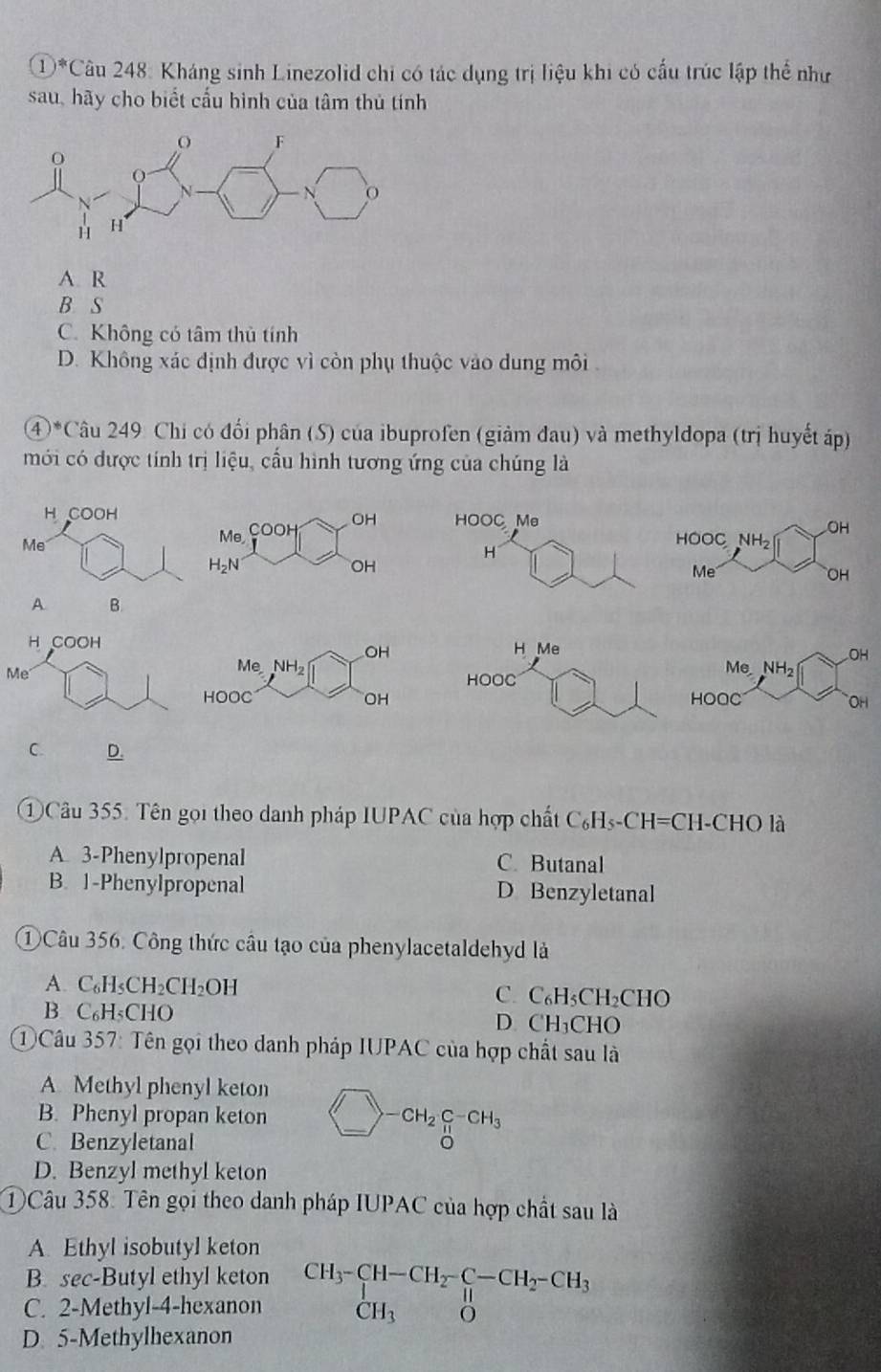 (1)^* *Câu 248: Kháng sinh Linezolid chi có tác dụng trị liệu khi có cấu trúc lập thể như
sau, hãy cho biết cấu hình của tâm thủ tính
A. R
B S
C. Không có tâm thủ tính
D. Không xác định được vì còn phụ thuộc vào dung môi
4 *Câu 249 Chi có đối phân (S) của ibuprofen (giảm đau) và methyldopa (trị huyết áp)
mới có được tính trị liệu, cầu hình tương ứng của chúng là
HOOC Me OH
Me, COOH OH
HOOC NH_2
H
H_2N
OH
Me
OH
A. B.
H Me OH
HOOC
MeNH_2
HOOC OH
C. D.
①Câu 355. Tên gọi theo danh pháp IUPAC của hợp chất C_6H_5-CH=CH-CHO là
A. 3-Phenylpropenal C. Butanal
B. 1-Phenylpropenal D Benzyletanal
①Câu 356. Công thức câu tạo của phenylacetaldehyd là
A. C_6H_5CH_2CH_2OH C. C_6H_5CH_2CHO
B. ( ∠ H= CHO D CH_3CHO
①Câu 357: Tên gọi theo danh pháp IUPAC của hợp chất sau là
A. Methyl phenyl keton
B. Phenyl propan keton bigcirc -CH_2C_(π)^+CH_3
C. Benzyletanal
D. Benzyl methyl keton
①Câu 358: Tên gọi theo danh pháp IUPAC của hợp chất sau là
A. Ethyl isobutyl keton
B. sec-Butyl ethyl keton
C. 2-Methyl-4-hexanon beginarrayr CH_3-CH-CH_2-CH_2-CH_3 CH_3Oendarray
D. 5-Methylhexanon