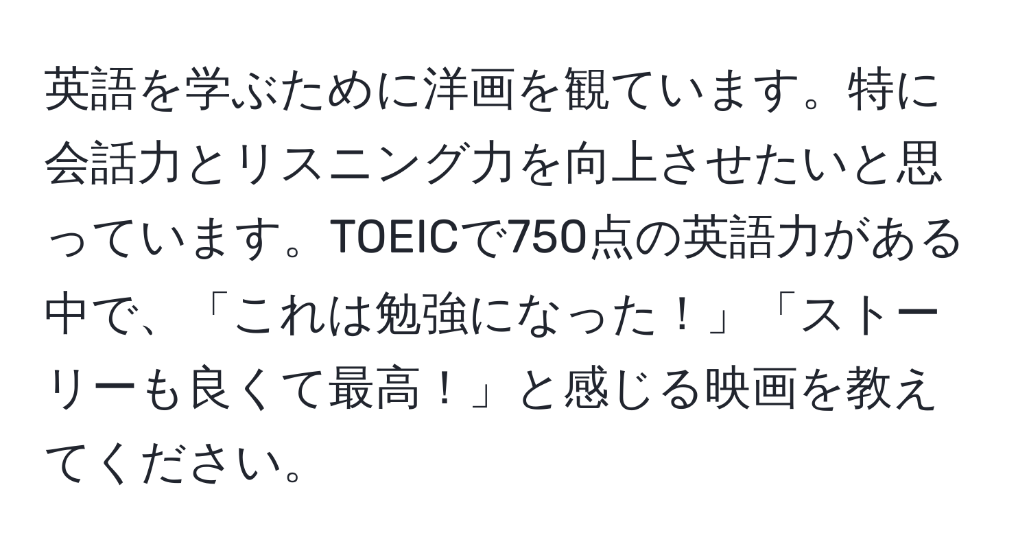 英語を学ぶために洋画を観ています。特に会話力とリスニング力を向上させたいと思っています。TOEICで750点の英語力がある中で、「これは勉強になった！」「ストーリーも良くて最高！」と感じる映画を教えてください。